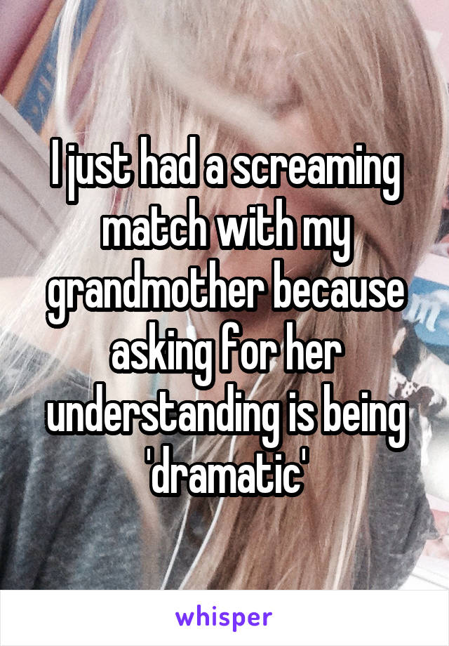 I just had a screaming match with my grandmother because asking for her understanding is being 'dramatic'