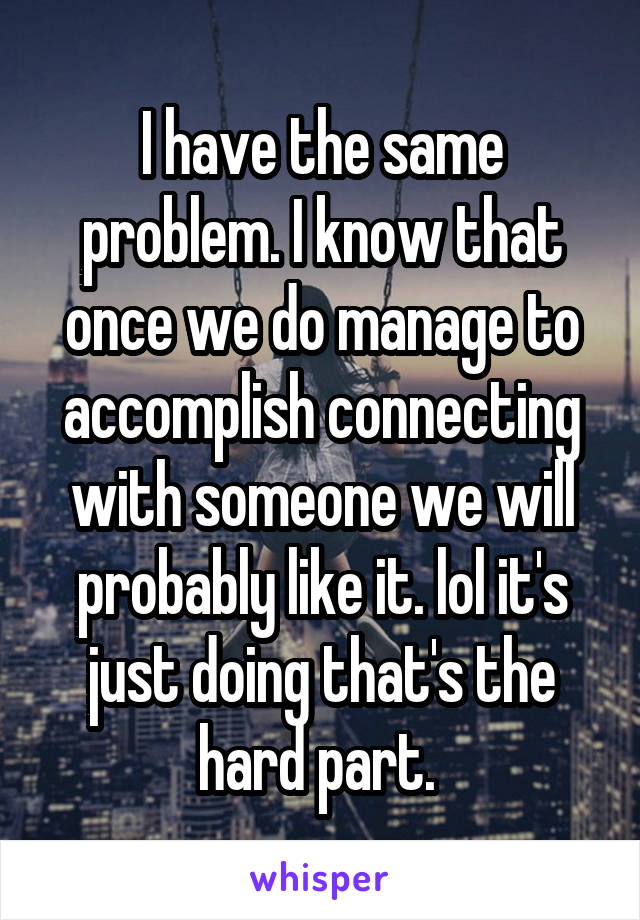 I have the same problem. I know that once we do manage to accomplish connecting with someone we will probably like it. lol it's just doing that's the hard part. 