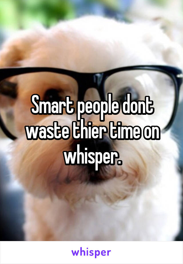 Smart people dont waste thier time on whisper.