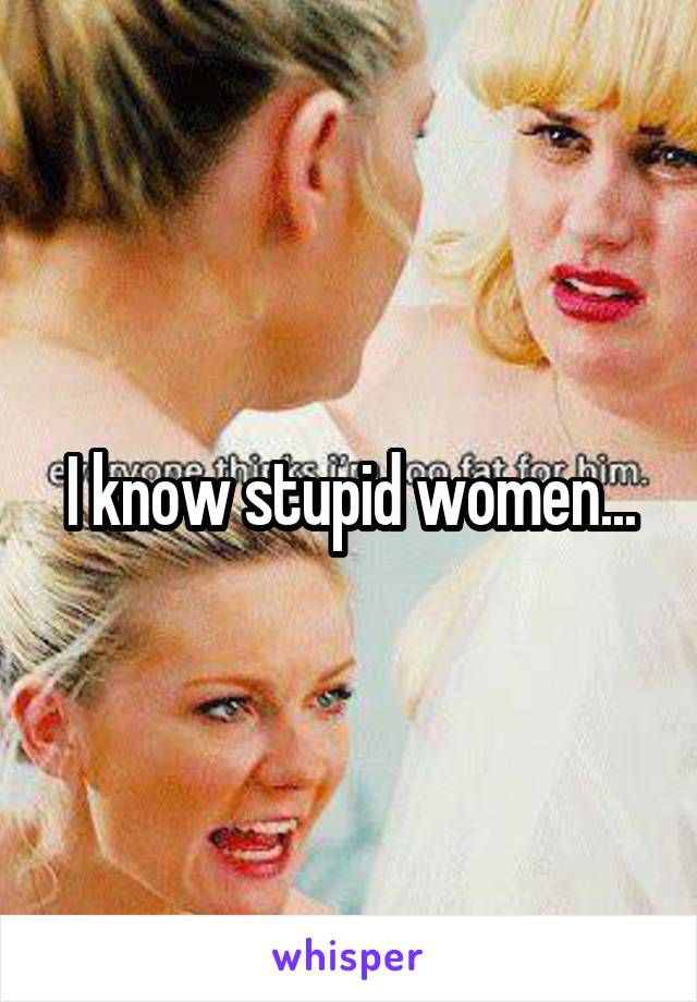 I know stupid women...