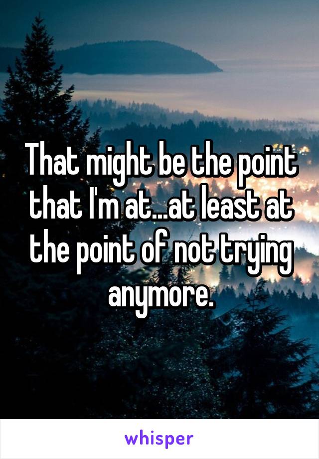 That might be the point that I'm at...at least at the point of not trying anymore.