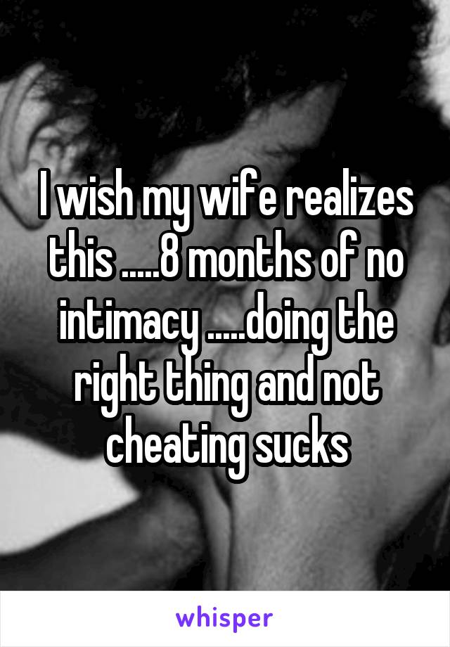 I wish my wife realizes this .....8 months of no intimacy .....doing the right thing and not cheating sucks