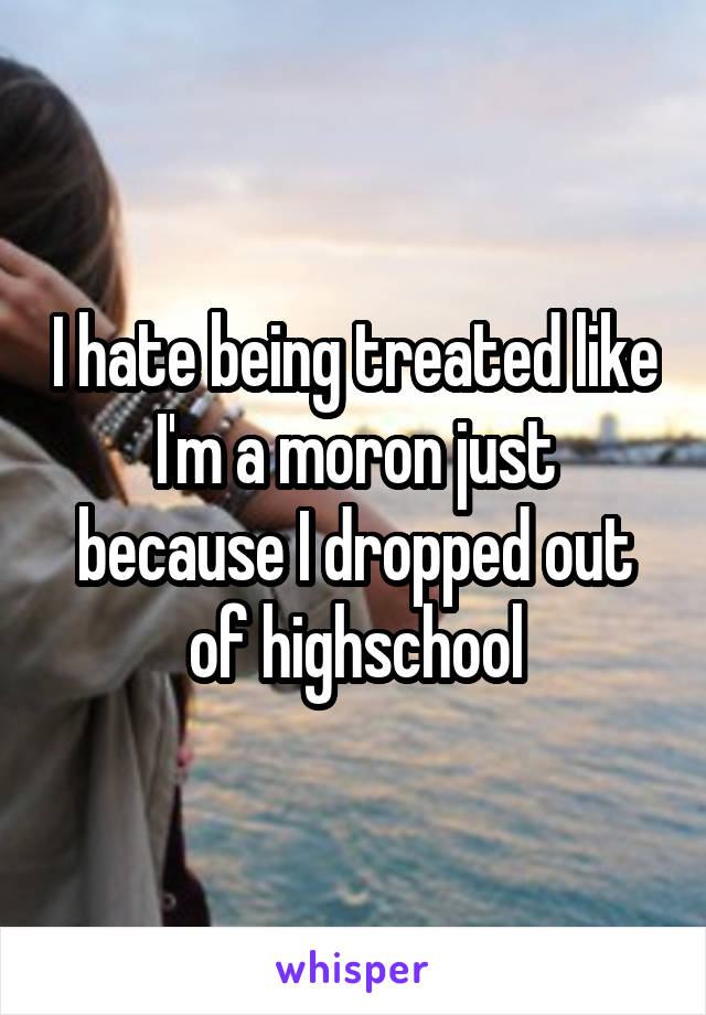 I hate being treated like I'm a moron just because I dropped out of highschool