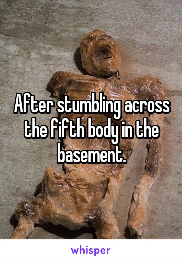 After stumbling across the fifth body in the basement.