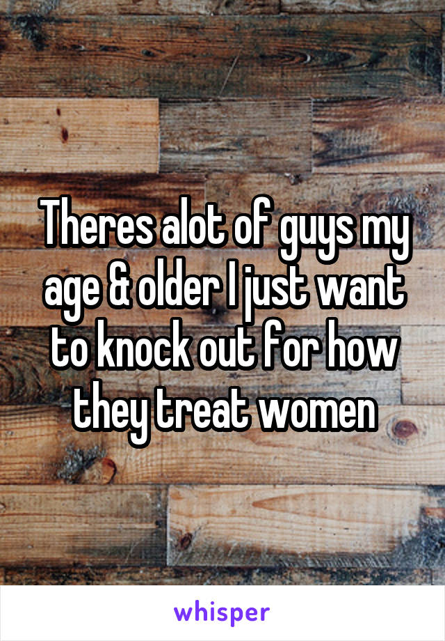 Theres alot of guys my age & older I just want to knock out for how they treat women