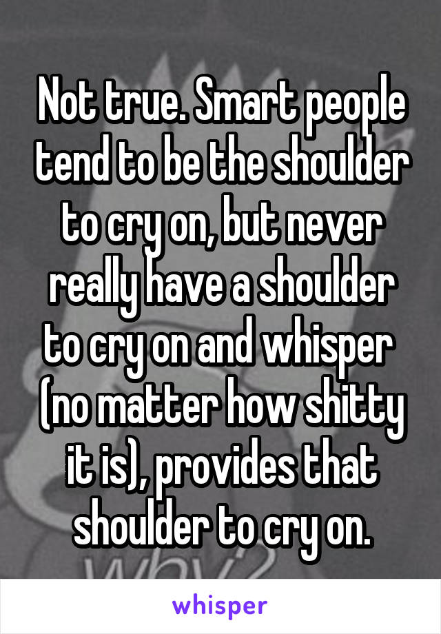 Not true. Smart people tend to be the shoulder to cry on, but never really have a shoulder to cry on and whisper  (no matter how shitty it is), provides that shoulder to cry on.