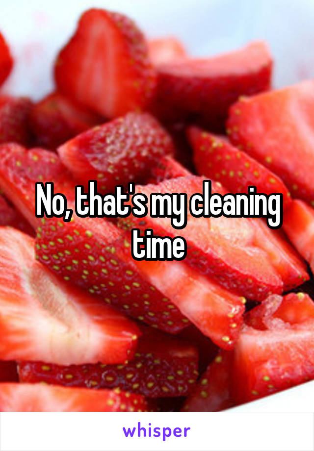 No, that's my cleaning time