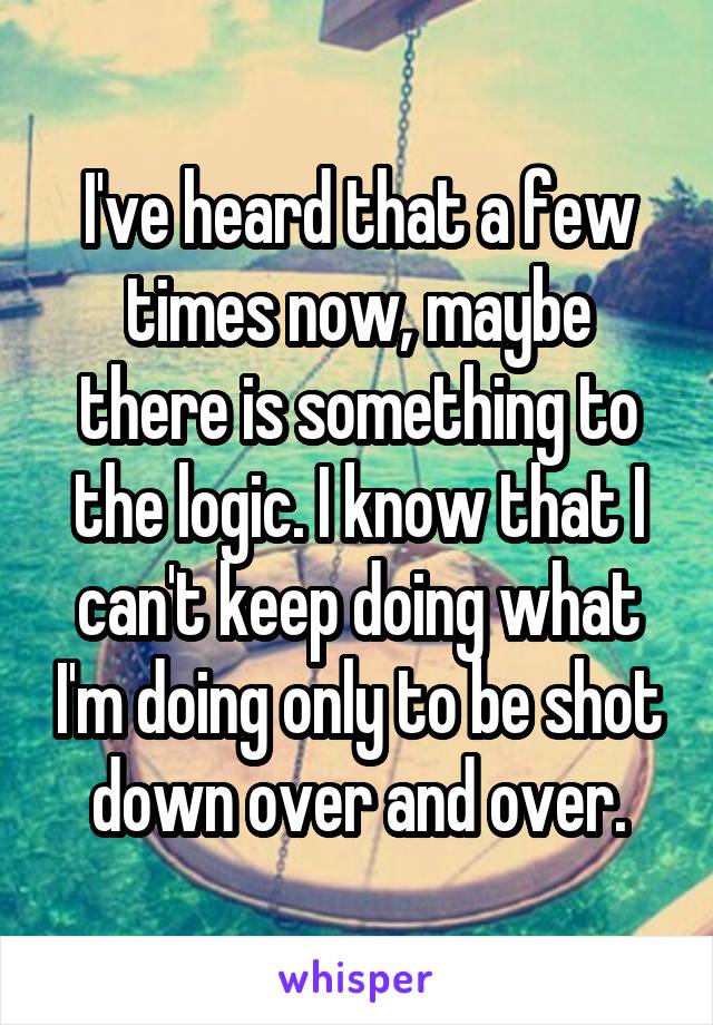 I've heard that a few times now, maybe there is something to the logic. I know that I can't keep doing what I'm doing only to be shot down over and over.