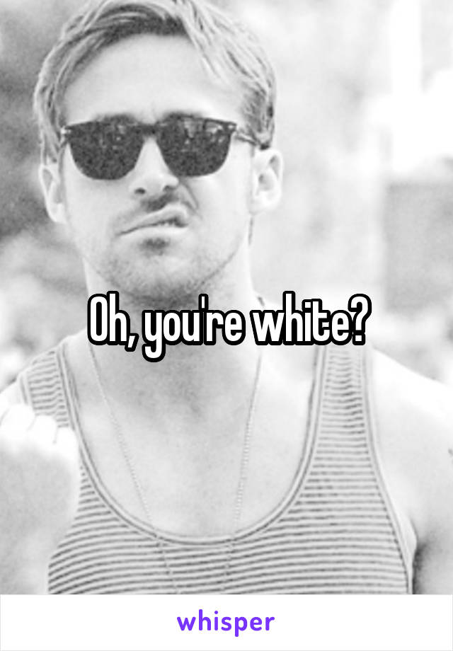 Oh, you're white?
