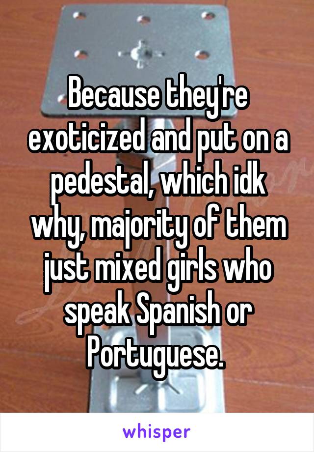 Because they're exoticized and put on a pedestal, which idk why, majority of them just mixed girls who speak Spanish or Portuguese. 