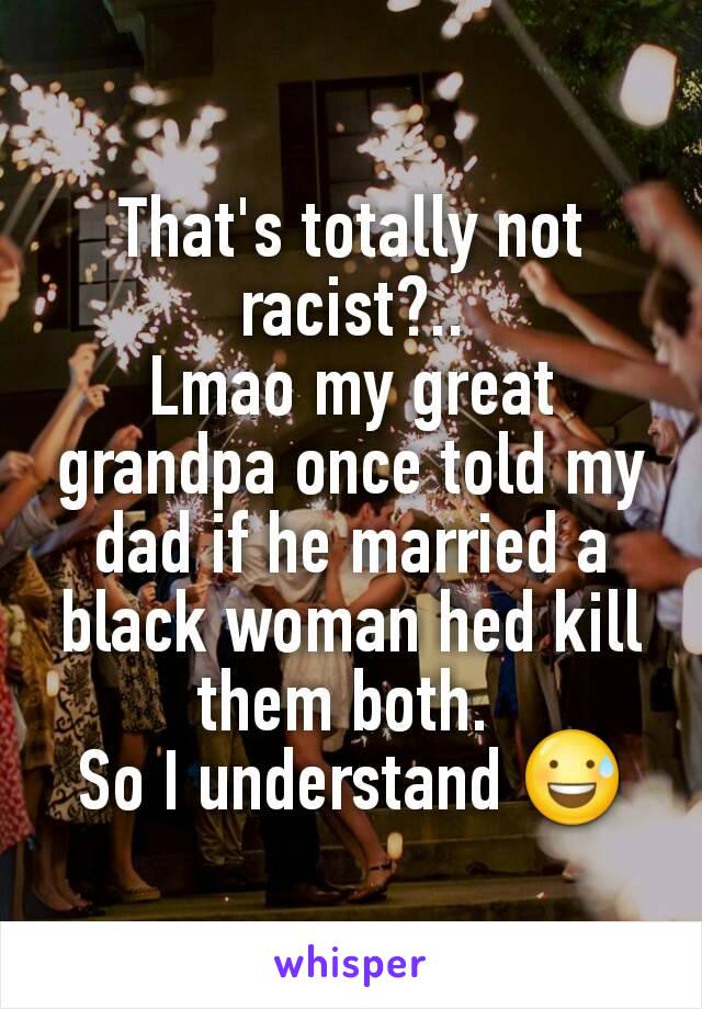 That's totally not racist?..
Lmao my great grandpa once told my dad if he married a black woman hed kill them both. 
So I understand 😅