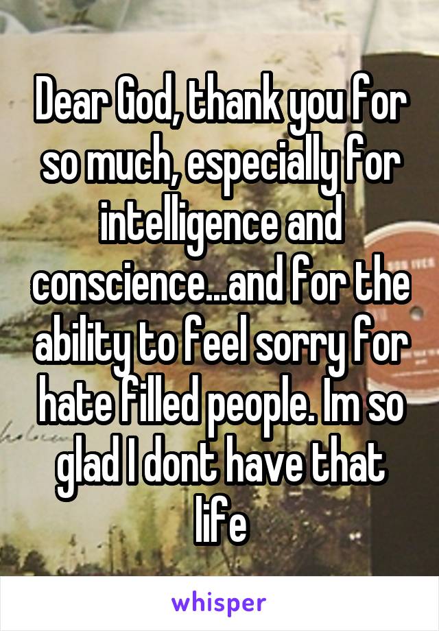 Dear God, thank you for so much, especially for intelligence and conscience...and for the ability to feel sorry for hate filled people. Im so glad I dont have that life