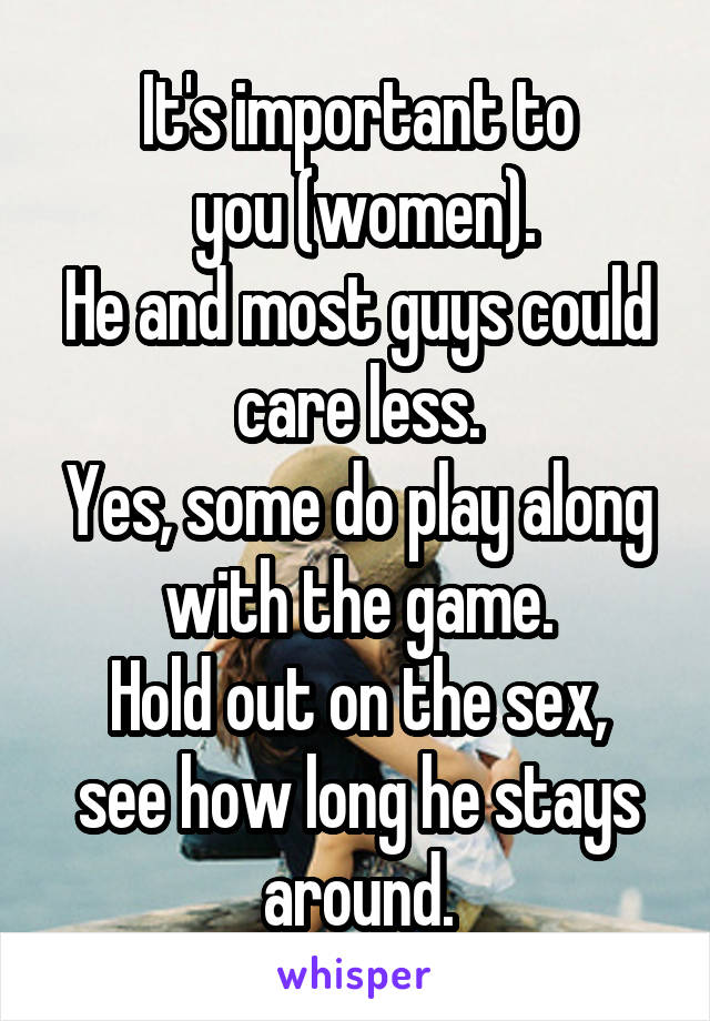 It's important to
 you (women).
He and most guys could care less.
Yes, some do play along with the game.
Hold out on the sex, see how long he stays around.