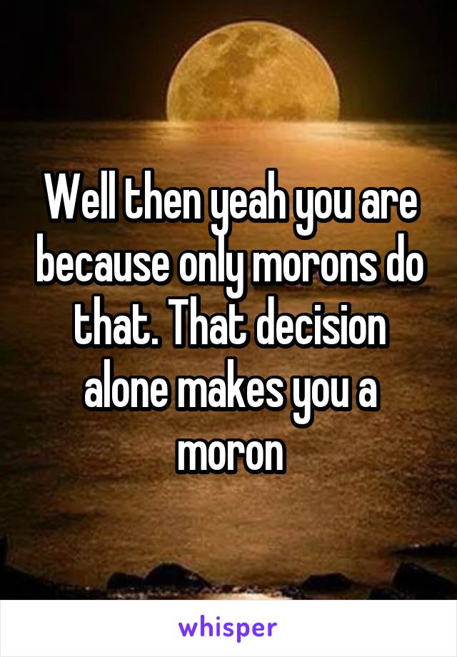 Well then yeah you are because only morons do that. That decision alone makes you a moron