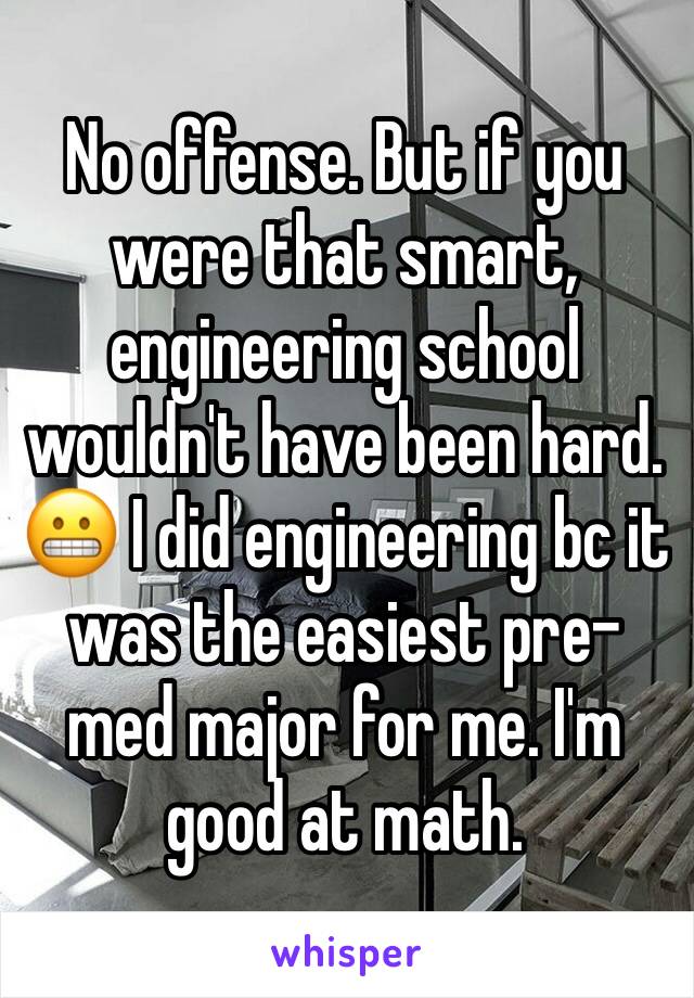 No offense. But if you were that smart, engineering school wouldn't have been hard. 😬 I did engineering bc it was the easiest pre-med major for me. I'm good at math. 