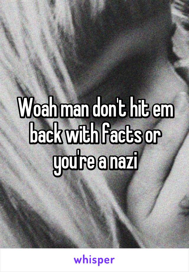 Woah man don't hit em back with facts or you're a nazi