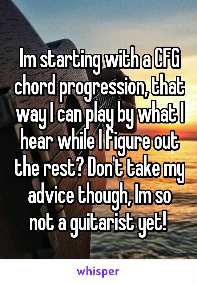 Im starting with a CFG chord progression, that way I can play by what I hear while I figure out the rest? Don't take my advice though, Im so not a guitarist yet! 