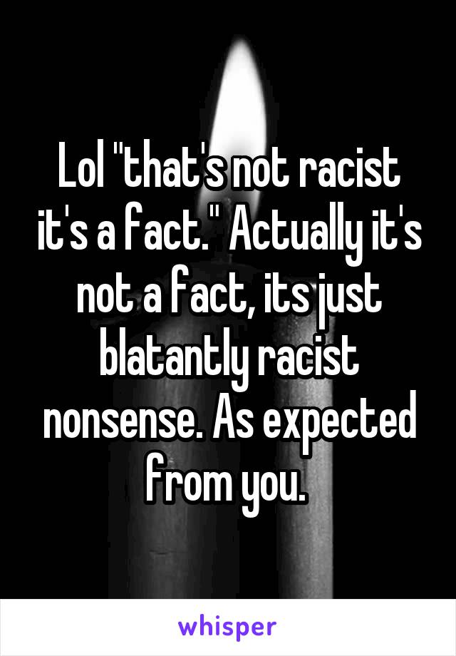 Lol "that's not racist it's a fact." Actually it's not a fact, its just blatantly racist nonsense. As expected from you. 