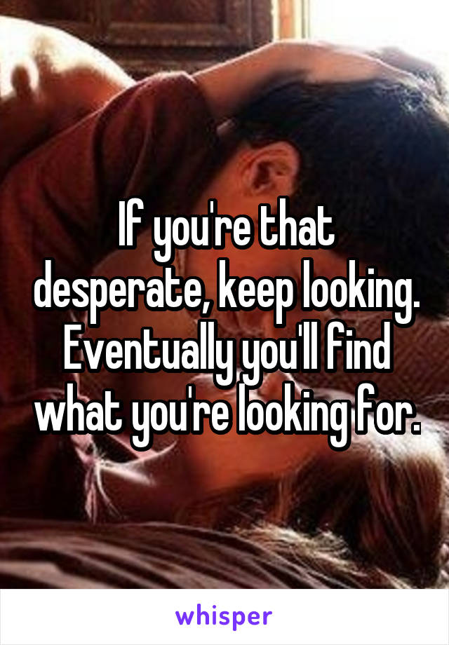If you're that desperate, keep looking. Eventually you'll find what you're looking for.
