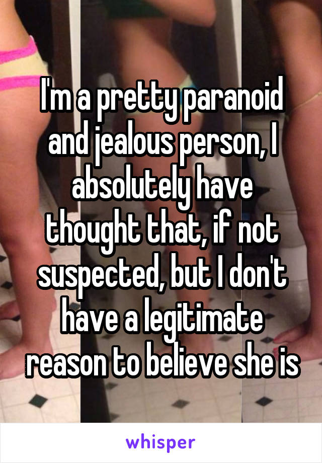 I'm a pretty paranoid and jealous person, I absolutely have thought that, if not suspected, but I don't have a legitimate reason to believe she is