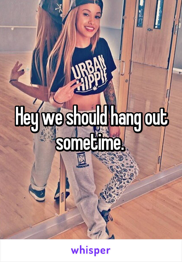 Hey we should hang out sometime. 