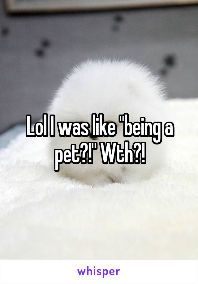 Lol I was like "being a pet?!" Wth?!