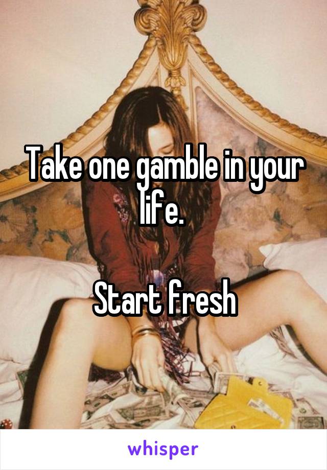Take one gamble in your life. 

Start fresh