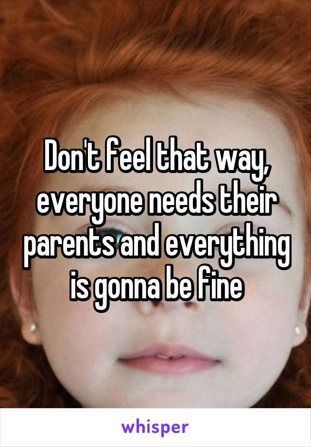 Don't feel that way, everyone needs their parents and everything is gonna be fine