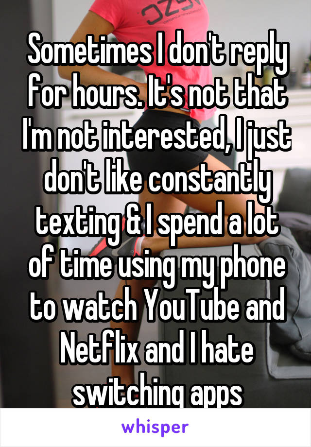 Sometimes I don't reply for hours. It's not that I'm not interested, I just don't like constantly texting & I spend a lot of time using my phone to watch YouTube and Netflix and I hate switching apps