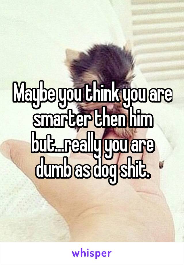 Maybe you think you are smarter then him but...really you are dumb as dog shit.