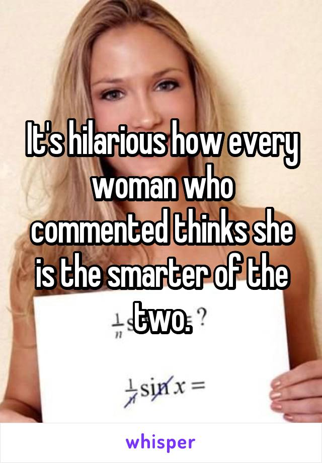 It's hilarious how every woman who commented thinks she is the smarter of the two.