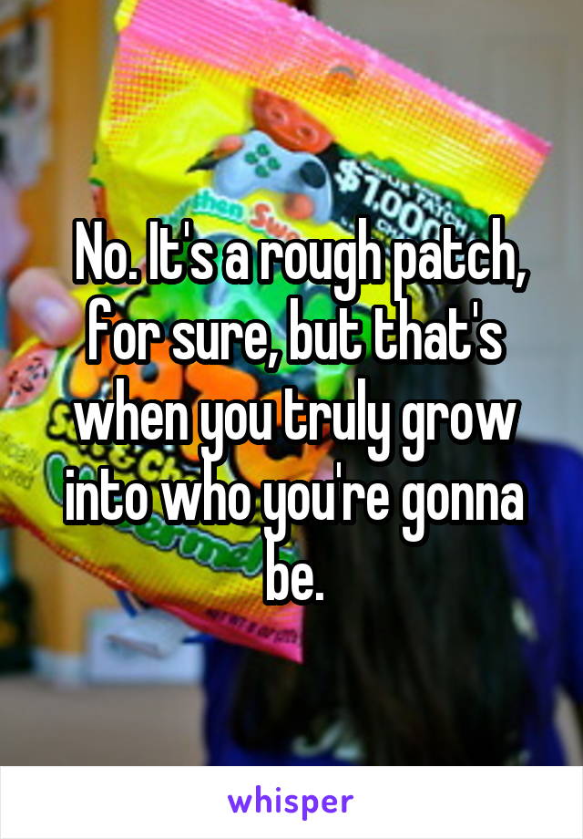  No. It's a rough patch, for sure, but that's when you truly grow into who you're gonna be.
