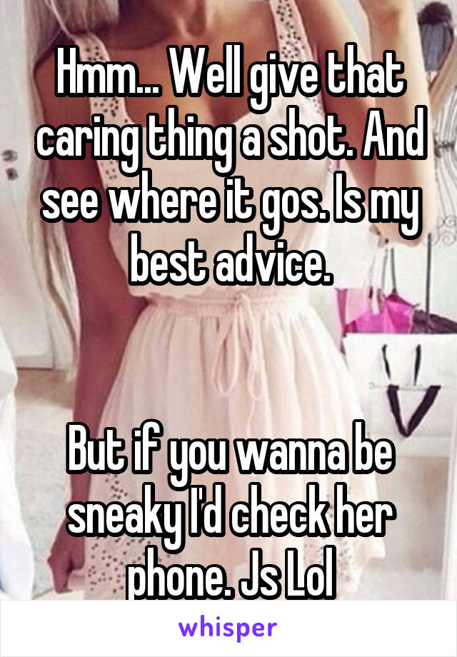 Hmm... Well give that caring thing a shot. And see where it gos. Is my best advice.


But if you wanna be sneaky I'd check her phone. Js Lol