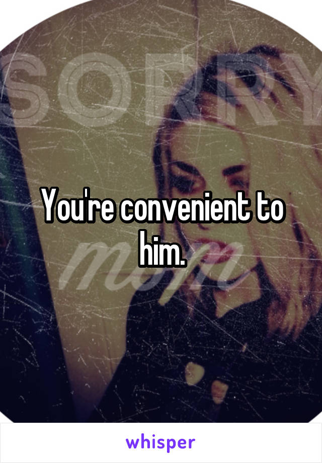You're convenient to him.