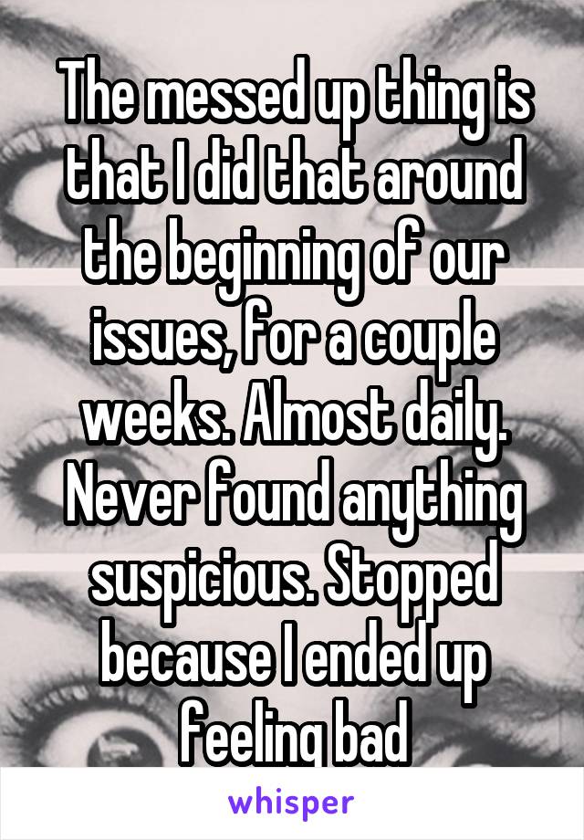 The messed up thing is that I did that around the beginning of our issues, for a couple weeks. Almost daily. Never found anything suspicious. Stopped because I ended up feeling bad