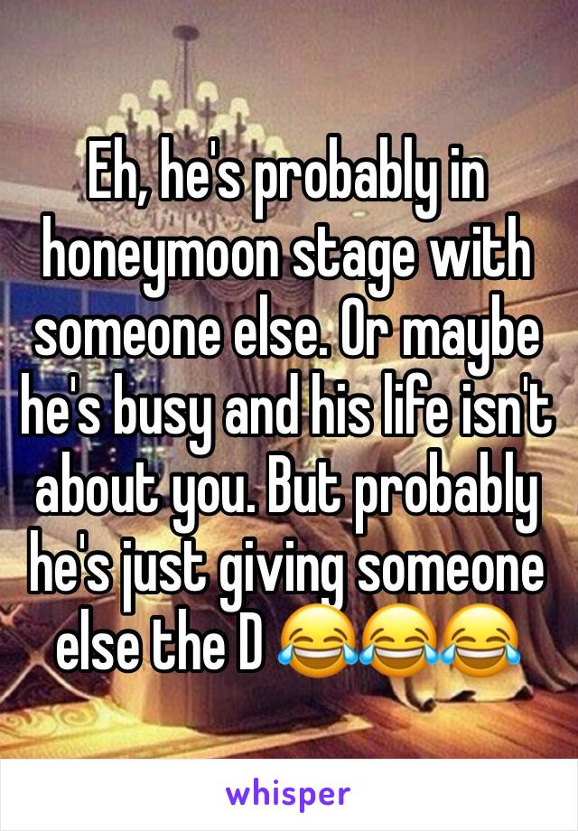 Eh, he's probably in honeymoon stage with someone else. Or maybe he's busy and his life isn't about you. But probably he's just giving someone else the D 😂😂😂