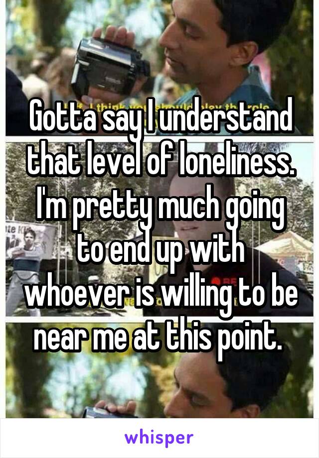 Gotta say I understand that level of loneliness. I'm pretty much going to end up with whoever is willing to be near me at this point. 