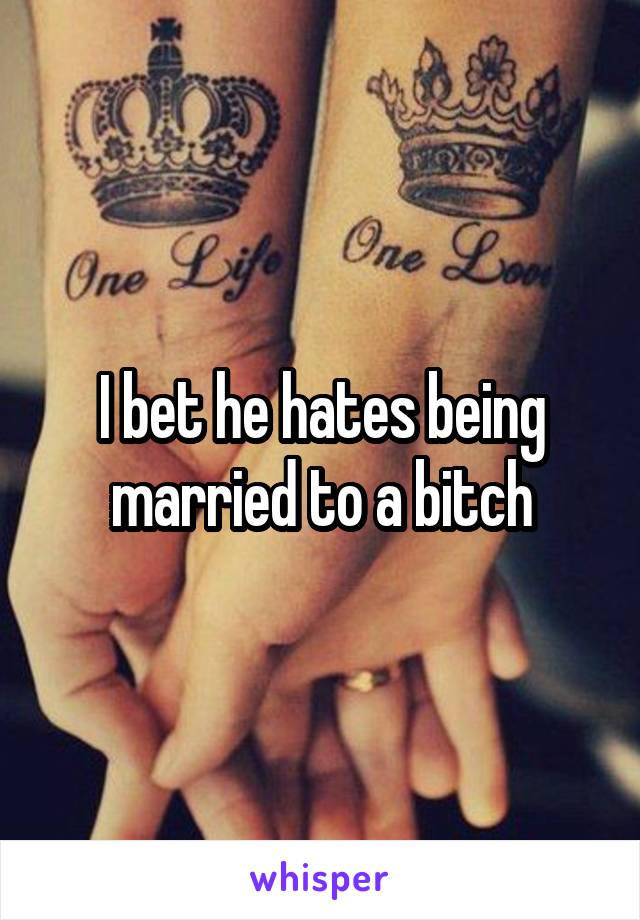 I bet he hates being married to a bitch