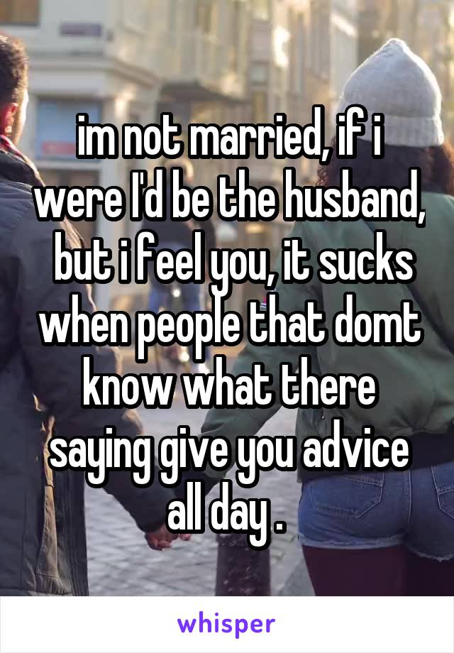 im not married, if i were I'd be the husband,  but i feel you, it sucks when people that domt know what there saying give you advice all day . 