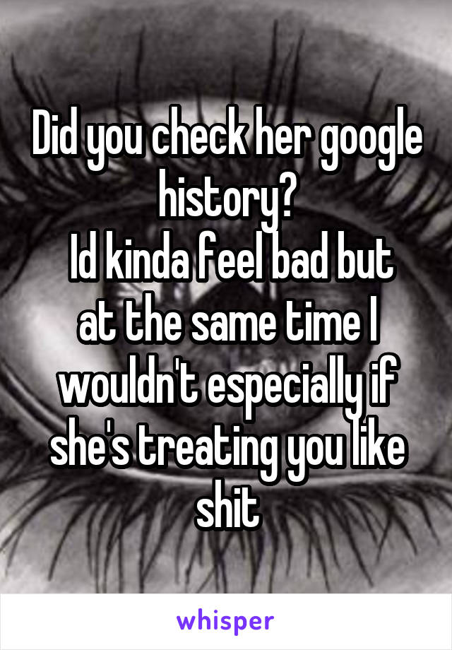 Did you check her google history?
 Id kinda feel bad but at the same time I wouldn't especially if she's treating you like shit