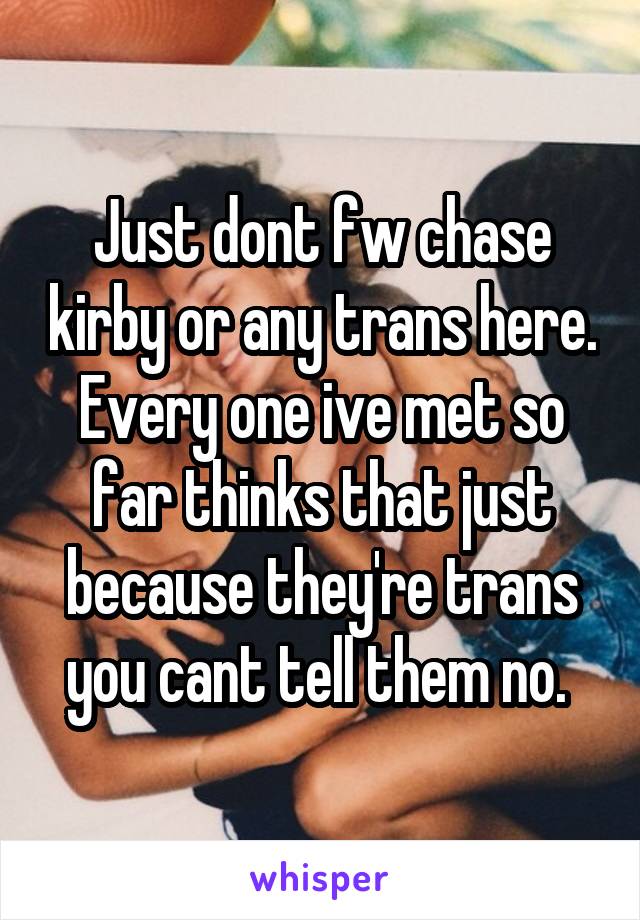 Just dont fw chase kirby or any trans here. Every one ive met so far thinks that just because they're trans you cant tell them no. 