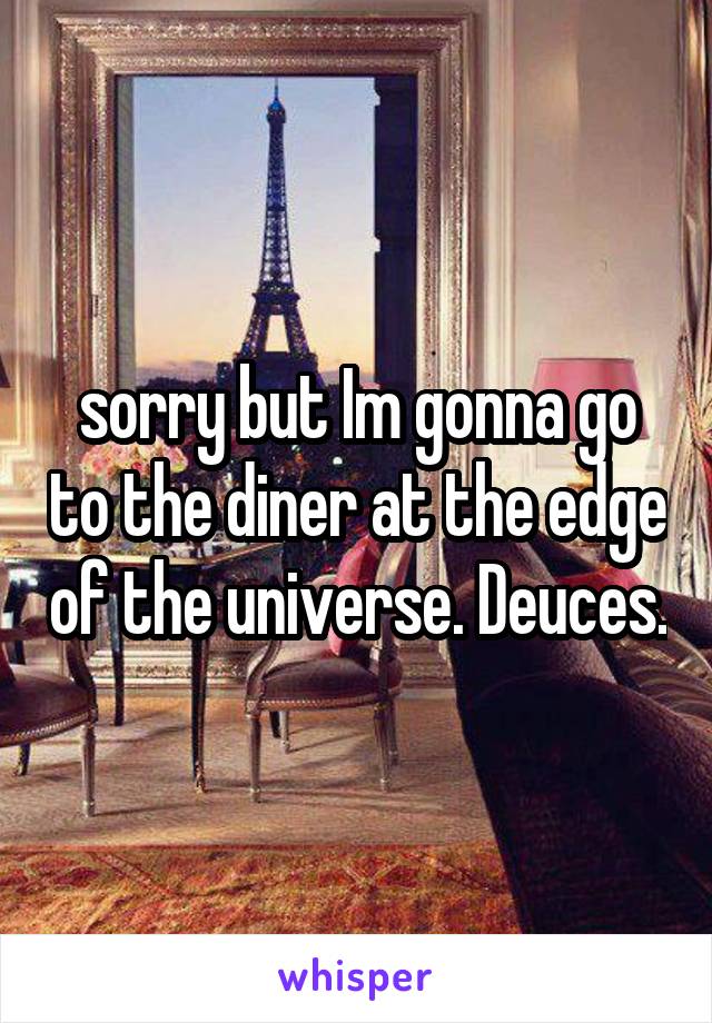 sorry but Im gonna go to the diner at the edge of the universe. Deuces.