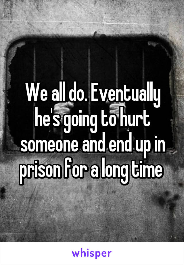 We all do. Eventually he's going to hurt someone and end up in prison for a long time 