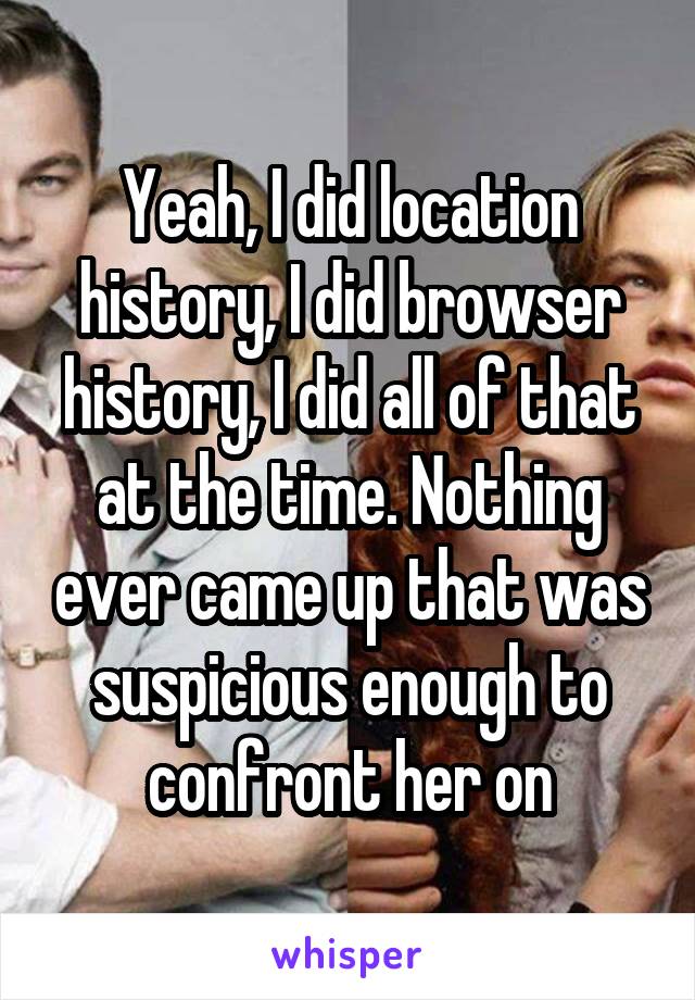 Yeah, I did location history, I did browser history, I did all of that at the time. Nothing ever came up that was suspicious enough to confront her on