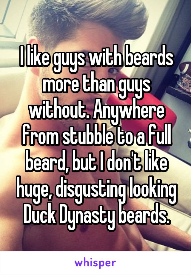 I like guys with beards more than guys without. Anywhere from stubble to a full beard, but I don't like huge, disgusting looking Duck Dynasty beards.