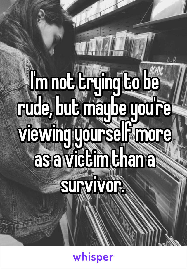 I'm not trying to be rude, but maybe you're viewing yourself more as a victim than a survivor. 