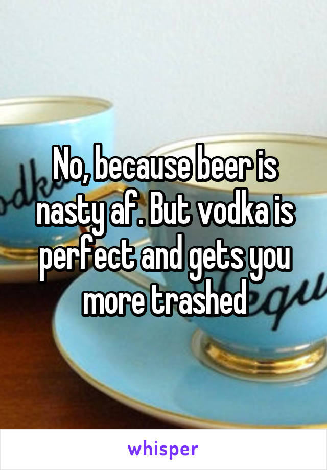 No, because beer is nasty af. But vodka is perfect and gets you more trashed