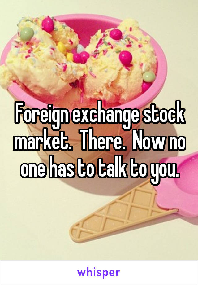 Foreign exchange stock market.  There.  Now no one has to talk to you.