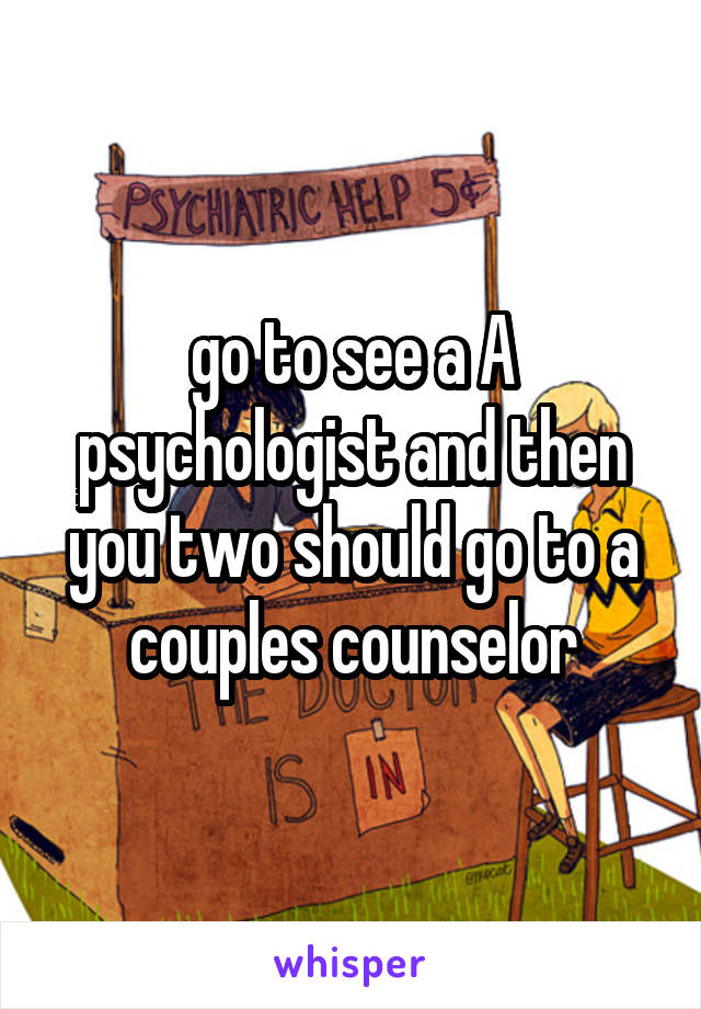 go to see a A psychologist and then you two should go to a couples counselor