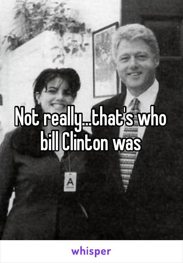 Not really…that's who bill Clinton was